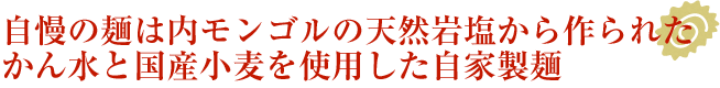 自慢の麺は内モンゴルの天然岩塩から作られたかん水と国産小麦を使用した自家製麺